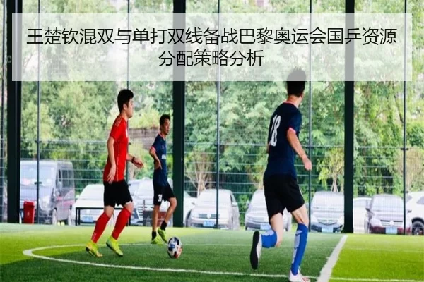 王楚钦混双与单打双线备战巴黎奥运会国乒资源分配策略分析