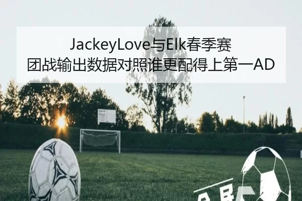 JackeyLove与Elk春季赛团战输出数据对照谁更配得上第一AD